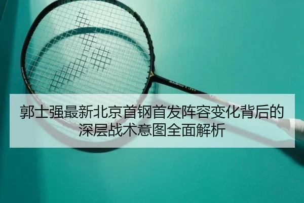 郭士强最新北京首钢首发阵容变化背后的深层战术意图全面解析（BOYE SPORTS）